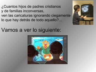 ¿Cuantos hijos de padres cristianos y de familias inconversas,  ven las caricaturas ignorando ciegamente lo que hay detrás de todo aquello?...  Vamos a ver lo siguiente: 