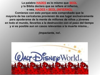 La palabra  HADES  es lo mismo que  SEOL   y la Biblia declara que se refiere al infierno, o sea,  HADES = SEOL (INFIERNO). Comienzo con esto porque esta comprobado que la  mayoría de las caricaturas provienen de ese lugar exclusivamente para apoderarse de la mente de millones de niños y jóvenes  en todo el mundo, llevarlos a la destrucción con el paso del tiempo  y si es posible aun en casos relevantes a la muerte misma...  ¡Impactante, no!. 