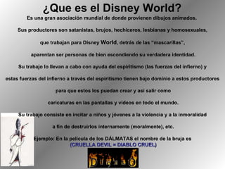 ¿Que es el Disney World?   Es una gran asociación mundial de donde provienen dibujos animados.  Sus productores son satanistas, brujos, hechiceros, lesbianas y homosexuales, que trabajan para Disney  World , detrás de las “mascarillas”, aparentan ser personas de bien escondiendo su verdadera identidad. Su trabajo lo llevan a cabo con ayuda del espiritismo (las fuerzas del infierno) y estas fuerzas del infierno a través del espiritismo tienen bajo dominio a estos productores para que estos los puedan crear y así salir como caricaturas en las pantallas y videos en todo el mundo. Su trabajo consiste en incitar a niños y jóvenes a la violencia y a la inmoralidad a fin de destruirlos internamente (moralmente), etc. Ejemplo: En la película de los DÁLMATAS el nombre de la bruja es (CRUELLA DEVIL = DIABLO CRUEL) 