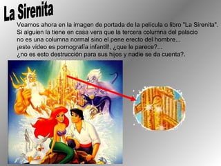 La Sirenita Veamos ahora en la imagen de portada de la película o libro "La Sirenita".  Si alguien la tiene en casa vera que la tercera columna del palacio  no es una columna normal sino el pene erecto del hombre...  ¡este video es pornografía infantil!, ¿que le parece?...  ¿no es esto destrucción para sus hijos y nadie se da cuenta?. 