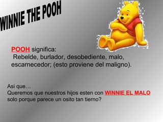 POOH  significa: Rebelde, burlador, desobediente, malo,  escarnecedor; (esto proviene del maligno). WINNIE THE POOH Asi que…  Queremos que nuestros hijos esten con  WINNIE EL MALO solo  porque  parece un osito tan tierno? 