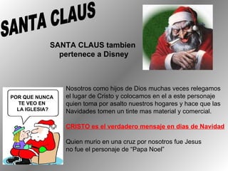 SANTA CLAUS tambien  pertenece a Disney SANTA CLAUS  POR QUE NUNCA  TE VEO EN  LA IGLESIA? Nosotros  como hijos de Dios muchas veces relegamos el lugar de Cristo y colocamos en el a este personaje quien toma por asalto nuestros hogares y hace que las  Navidades tomen un tinte mas material y comercial. CRISTO es el verdadero mensaje en dias de Navidad Quien murio en una cruz por nosotros fue Jesus no fue el personaje de “Papa Noel” 