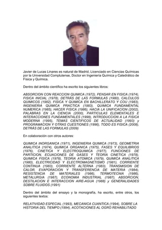 Javier de Lucas Linares es natural de Madrid, Licenciado en Ciencias Químicas
por la Universidad Complutense, Doctor en Ingeniería Química y Catedrático de
Física y Química.
Dentro del ámbito científico ha escrito los siguientes libros:
ABSORCION CON REACCION QUIMICA (1972), PENSAR EN FISICA (1974),
FISICA INICIAL (1978), DETRÁS DE LAS FORMULAS (1980), CALCULOS
QUIMICOS (1982), FISICA Y QUIMICA EN BACHILLERATO Y COU (1983),
INGENIERIA QUIMICA PRACTICA (1983), QUIMICA FUNDAMENTAL
NUMERICA (1985), HACER FISICA (1986), HACIA LA UNIFICACION (2002),
PALABRAS EN LA CIENCIA (2000), PARTICULAS ELEMENTALES E
INTERACCIONES FUNDAMENTALES (1998), INTRODUCCION A LA FISICA
MODERNA (1995), TEMAS CIENTIFICOS DE ACTUALIDAD (1993) y
PROGRAMACION Y OTRAS CUESTIONES (1996), TODO ES FISICA (2008),
DETRÁS DE LAS FORMULAS (2009)
En colaboración con otros autores:
QUIMICA INORGANICA (1971), INGENIERIA QUIMICA (1973), GEOMETRIA
ANALITICA (1974), QUIMICA ORGANICA (1975), FASES Y EQUILIBRIOS
(1976), CINETICA Y ELECTROQUIMICA (1977), FUNCIONES DE
PARTICION, ECUACIONES DE GASES Y TEORIA CINETICA (1978),
QUIMICA FISICA (1978), TEORIA ATOMICA (1979), QUIMICA ANALITICA
(1980), ELECTRICIDAD Y ELECTROMAGNETISMO (1981), CORRIENTE
CONTINUA (1983), CORRIENTE ALTERNA (1983), TRANSMISION DE
CALOR, EVAPORACION Y TRANSFERENCIA DE MATERIA (1984),
RESISTENCIA DE MATERIALES (1986), TERMOTECNIA (1986),
METALURGIA (1987), ECONOMIA INDUSTRIAL (1987), ABSORCION,
DESTILACION E INTERACCION AIRE-AGUA (1988) y GENERALIDADES
SOBRE FLUIDOS (1991)
Dentro del ámbito del ensayo y la monografía, ha escrito, entre otros, los
siguientes textos:
RELATIVIDAD ESPECIAL (1993), MECANICA CUANTICA (1994), SOBRE LA
HISTORIA DEL TIEMPO (1994), ACOTACIONES AL OGRO REHABILITADO
 