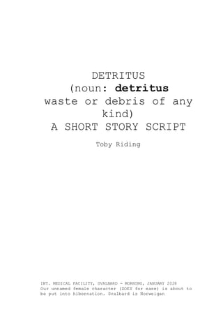 DETRITUS
(noun: detritus
waste or debris of any
kind)
A SHORT STORY SCRIPT
Toby Riding
INT. MEDICAL FACILITY, SVALBARD - MORNING, JANUARY 2028
Our unnamed female character (ZOEY for ease) is about to
be put into hibernation. Svalbard is Norweigan
 