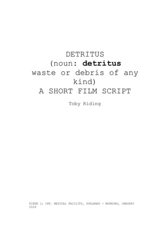 DETRITUS
(noun: detritus
waste or debris of any
kind)
A SHORT FILM SCRIPT
Toby Riding
SCENE 1: INT. MEDICAL FACILITY, SVALBARD - MORNING, JANUARY
2028
 