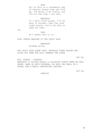 ZOEY
All of this is a roundabout way
of saying; please come and find
me. I’m going to be lonely, and
I’m not how long I can last.
BEEPBOOP
If I don’t find anyone, I’ll be
back in October, when the long
night starts. You’ll be able to
come out then.
26)
ZOEY
So I guess this is it.
ZOEY STARTS WALKING TO THE VAULT DOOR
BEEPBOOP
Goodbye ma'am.
THE VAULT DOOR SLAMS SHUT. BEEPBOOP TURNS AROUND AND
FLIES OFF DOWN THE HILL TOWARDS THE OCEAN
CUT TO:
EXT. FOREST - EVENING
BEEPBOOP IS FLYING ACROSS A COLLAPSED FOREST WHEN HE SEES
SMOKE. WHEN HE GETS OVERHEAD, HE SEES THE SHELL OF A
PLANE, AND A BADLY CONSTRUCTED SHELTER
CUT TO:
CREDITS
9
 