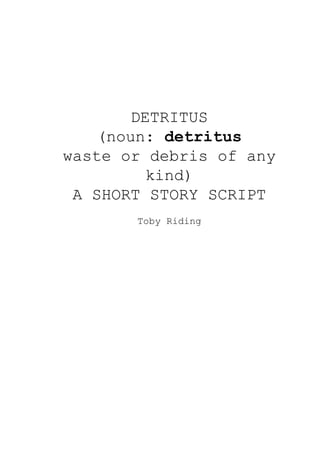 DETRITUS
(noun: ​detritus
waste or debris of any
kind)
A SHORT STORY SCRIPT
Toby Riding
 
