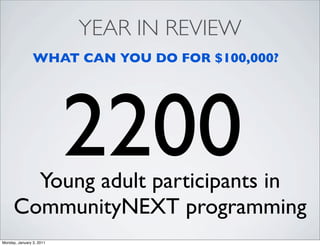 YEAR IN REVIEW
                WHAT CAN YOU DO FOR $100,000?




                          2200
        Young adult participants in
      CommunityNEXT programming
Monday, January 3, 2011
 