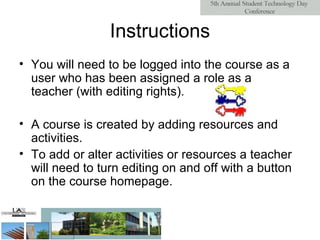 Instructions You will need to be logged into the course as a user who has been assigned a role as a teacher (with editing rights). A course is created by adding resources and activities. To add or alter activities or resources a teacher will need to turn editing on and off with a button on the course homepage. 