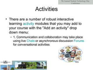 Activities There are a number of robust interactive learning  activity  modules  that you may add to your course with the "Add an activity" drop down menu: 1. Communication and collaboration may take place using live  Chats  or asynchronous discussion  Forums  for conversational activities  