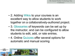 2. Adding  Wikis  to your courses is an excellent way to allow students to work together on a collaboratively-authored project. 3.  Glossaries  of keywords can be set up by the instructor, and can be configured to allow students to edit, add, or rate entries.  4. Online  Quizzes  offer several options for automatic and manual scoring  