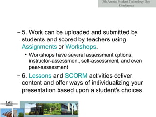 5. Work can be uploaded and submitted by students and scored by teachers using  Assignments  or  Workshops . Workshops have several assessment options: instructor-assessment, self-assessment, and even peer-assessment  6.  Lessons  and  SCORM  activities deliver content and offer ways of individualizing your presentation based upon a student's choices  