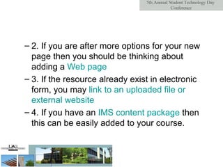 2. If you are after more options for your new page then you should be thinking about adding a  Web  page   3. If the resource already exist in electronic form, you may  link  to   an   uploaded  file  or   external   website   4. If you have an  IMS  content   package  then this can be easily added to your course.  