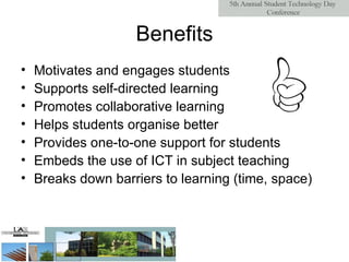 Benefits Motivates and engages students Supports self-directed learning Promotes collaborative learning Helps students organise better Provides one-to-one support for students Embeds the use of ICT in subject teaching Breaks down barriers to learning (time, space) 