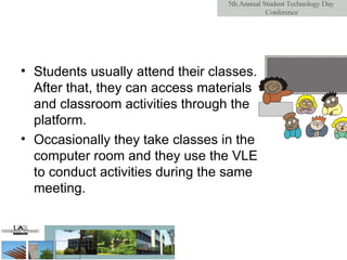 Students usually attend their classes. After that, they can access materials and classroom activities through the platform.  Occasionally they take classes in the computer room and they use the VLE to conduct activities during the same meeting. 