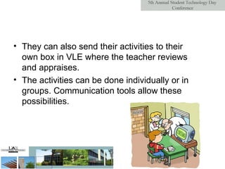 They can also send their activities to their own box in VLE where the teacher reviews and appraises.  The activities can be done individually or in groups. Communication tools allow these possibilities. 
