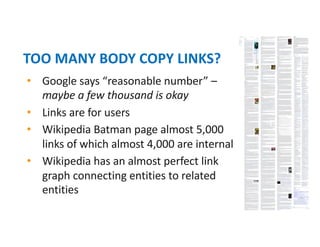 • Google says “reasonable number” –
maybe a few thousand is okay
• Links are for users
• Wikipedia Batman page almost 5,000
links of which almost 4,000 are internal
• Wikipedia has an almost perfect link
graph connecting entities to related
entities
TOO MANY BODY COPY LINKS?
 