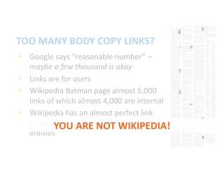 • Google says “reasonable number” –
maybe a few thousand is okay
• Links are for users
• Wikipedia Batman page almost 5,000
links of which almost 4,000 are internal
• Wikipedia has an almost perfect link
graph connecting entities to related
entities
TOO MANY BODY COPY LINKS?
YOU ARE NOT WIKIPEDIA!
 
