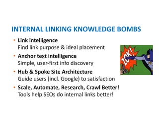 • Link intelligence
Find link purpose & ideal placement
• Anchor text intelligence
Simple, user-first info discovery
• Hub & Spoke Site Architecture
Guide users (incl. Google) to satisfaction
• Scale, Automate, Research, Crawl Better!
Tools help SEOs do internal links better!
INTERNAL LINKING KNOWLEDGE BOMBS
 
