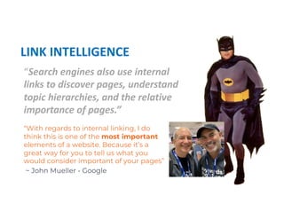 “Search engines also use internal
links to discover pages, understand
topic hierarchies, and the relative
importance of pages.”
LINK INTELLIGENCE
“With regards to internal linking, I do
think this is one of the most important
elements of a website. Because it’s a
great way for you to tell us what you
would consider important of your pages”
~ John Mueller - Google
 