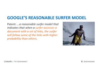 Patent: …a reasonable surfer model that
indicates that when a surfer accesses a
document with a set of links, the surfer
will follow some of the links with higher
probability than others.
GOOGLE’S REASONABLE SURFER MODEL
X: @simmonet
LinkedIn: /in/simmonet/
 