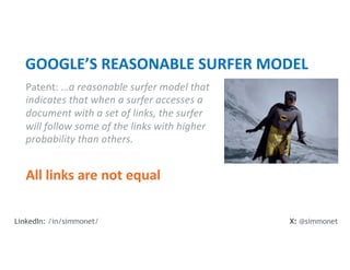 Patent: …a reasonable surfer model that
indicates that when a surfer accesses a
document with a set of links, the surfer
will follow some of the links with higher
probability than others.
GOOGLE’S REASONABLE SURFER MODEL
All links are not equal
X: @simmonet
LinkedIn: /in/simmonet/
 