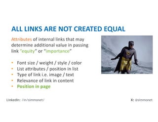 Attributes of internal links that may
determine additional value in passing
link “equity” or “importance”
• Font size / weight / style / color
• List attributes / position in list
• Type of link i.e. image / text
• Relevance of link in content
• Position in page
ALL LINKS ARE NOT CREATED EQUAL
X: @simmonet
LinkedIn: /in/simmonet/
 