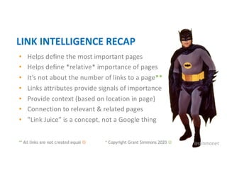 • Helps define the most important pages
• Helps define *relative* importance of pages
• It’s not about the number of links to a page**
• Links attributes provide signals of importance
• Provide context (based on location in page)
• Connection to relevant & related pages
• ”Link Juice” is a concept, not a Google thing
LINK INTELLIGENCE RECAP
@simmonet
* Copyright Grant Simmons 2020 J
** All links are not created equal J
 