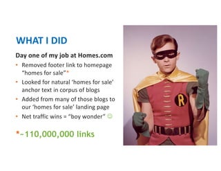 Day one of my job at Homes.com
• Removed footer link to homepage
“homes for sale”*
• Looked for natural ‘homes for sale’
anchor text in corpus of blogs
• Added from many of those blogs to
our ‘homes for sale’ landing page
• Net traffic wins = “boy wonder” J
WHAT I DID
*~110,000,000 links
 
