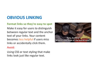Format links so they're easy to spot
Make it easy for users to distinguish
between regular text and the anchor
text of your links. Your content
becomes less helpful if users miss
links or accidentally click them.
Avoid:
Using CSS or text styling that make
links look just like regular text.
OBVIOUS LINKING
 