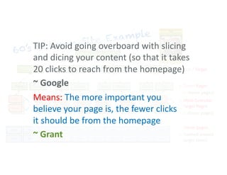 60’s Batman Site Example
60’s Batman Homepage
TV Series Cast Characters
Heros Villains
History Episodes
Movie
About Crew
Main Cameos
Post Post Post Post Post Post Post Post Post Post
Post Post Post Post Post Post Post Post Post Post
A. West
B. Ward
J. Lewis
B. Lee
Batgirl
Commish
Gordon
Joker
Catwoman
Dozer
Martinson
Season1
Season 2
Origin
Comics
More Granular
Target Pages
(+ donor pages)
Hub / Target
<
Target Pages
(+ donor pages)
<
Donor pages
themed around
target topics
<
<
TIP: Avoid going overboard with slicing
and dicing your content (so that it takes
20 clicks to reach from the homepage)
~ Google
Means: The more important you
believe your page is, the fewer clicks
it should be from the homepage
~ Grant
 