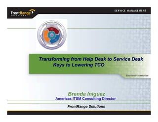 Transforming from Help Desk to Service Desk
      Keys to Lowering TCO




            Brenda Iniguez
      Americas ITSM Consulting Director

            FrontRange Solutions
 