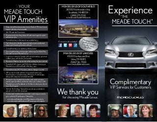 YOUR

MEADE TOUCH

VIP Amenities
•	 Enjoy complimentary access to our fleet of 75+ new Lexus
loaner vehicles when needed
•	 24/7 Roadside Assistance
•	 Express early morning drop-off and evening pick-up for
vehicle service
•	 Complimentary vehicle pick-up and delivery
•	 Test drives provided by appointment at your preferred
place and time (e.g. home or office)
•	 Complimentary car washes with any Lexus
•	 Six complimentary oil changes with every Certified PreOwned Lexus at Meade Lexus
•	 Luxurious customer lounge with complimentary gourmet
coffees, teas, soft drinks, and snacks
•	 Access to iPads to use on site while waiting for your vehicle
•	 Portable DVD player and DVDs for children to enjoy at
Meade Lexus of Southfield while they wait
•	 Complimentary Wi-Fi access, phone chargers on site
•	 VIP access to sales and service specials when you
download our complimentary iPhone or Android app,
along with many more mobile benefits
•	 Access to new model information and sneak preview
events, special offers, and more when you connect with
Meade Lexus on Facebook or Twitter or when you check
in on FourSquare
•	 Vehicle Technology Specialists are always available to
answer your vehicle questions
•	 Convenient maintenance reminders and easy access to
your vehicle’s Maintenance Schedule:
www.lexusoflakeside.com/MaintenanceSchedule
www.lexusofsouthfield.com/MaintenanceSchedule

MEADE LEXUS OF SOUTHFIELD
28300 Northwestern Hwy
Southfield, MI 48034
(248) 372-7100
www.lexusofsouthfield.com

Connect with us today!

Experience
“THE

MEADE TOUCH.”

Mich
Certifiigan’s only
ed
Friendly Female
L
Dealer exus
s!

MEADE LEXUS OF LAKESIDE
45001 Northpointe Blvd
Utica, MI 48315
(586) 726-7900
www.lexusoflakeside.com

Complimentary

Wechoosing Meade Lexus.
thank you
for

VIP Services for Customers

 