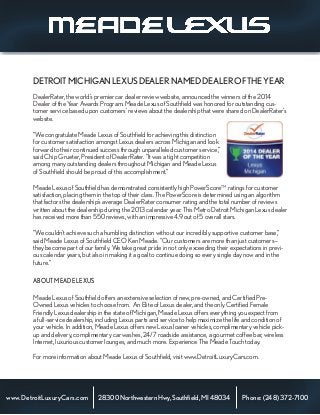 DealerRater, the world’s premier car dealer review website, announced the winners of the 2014
Dealer of the Year Awards Program. Meade Lexus of Southfield was honored for outstanding cus-
tomer service based upon customers’ reviews about the dealership that were shared on DealerRater’s
website.
“We congratulate Meade Lexus of Southfield for achieving this distinction
for customer satisfaction amongst Lexus dealers across Michigan and look
forward to their continued success through unparalleled customer service,”
said Chip Grueter, President of DealerRater. “It was a tight competition
among many outstanding dealers throughout Michigan and Meade Lexus
of Southfield should be proud of this accomplishment.”
Meade Lexus of Southfield has demonstrated consistently high PowerScoreTM
ratings for customer
satisfaction, placing them in the top of their class. The PowerScore is determined using an algorithm
that factors the dealership’s average DealerRater consumer rating and the total number of reviews
written about the dealership during the 2013 calendar year. This Metro Detroit Michigan Lexus dealer
has received more than 550 reviews, with an impressive 4.9 out of 5 overall stars.
“We couldn’t achieve such a humbling distinction without our incredibly supportive customer base,”
said Meade Lexus of Southfield CEO Ken Meade. “Our customers are more than just customers—
they become part of our family. We take great pride in not only exceeding their expectations in previ-
ous calendar years, but also in making it a goal to continue doing so every single day now and in the
future.”
ABOUTMEADELEXUS
Meade Lexus of Southfield offers an extensive selection of new, pre-owned, and Certified Pre-
Owned Lexus vehicles to choose from. An Elite of Lexus dealer, and the only Certified Female
Friendly Lexus dealership in the state of Michigan, Meade Lexus offers everything you expect from
a full-service dealership, including Lexus parts and service to help maximize the life and condition of
your vehicle. In addition, Meade Lexus offers new Lexus loaner vehicles, complimentary vehicle pick-
up and delivery, complimentary car washes, 24/7 roadside assistance, a gourmet coffee bar, wireless
Internet, luxurious customer lounges, and much more. Experience The Meade Touch today.
For more information about Meade Lexus of Southfield, visit www.DetroitLuxuryCars.com.
www.DetroitLuxuryCars.com
DETROITMICHIGANLEXUSDEALERNAMEDDEALEROFTHEYEAR
Phone:(248)372-710028300NorthwesternHwy,Southfield,MI48034
 