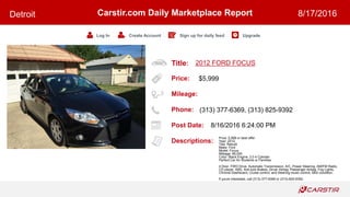 Title:
Price:
Mileage:
Phone:
Post Date:
Descriptions:
Carstir.com Daily Marketplace Report
Log In Create Account Sign up for daily feed Upgrade
Detroit 8/17/2016
2012 FORD FOCUS
$5,999
(313) 377-6369, (313) 825-9392
8/16/2016 6:24:00 PM
Price: 5,999 or best offer.
Year: 2012
Title: Rebuilt
Make: Ford
Model: Focus
Mileage: 66,000
Color: Black Engine: 2.0 4 Cylinder
Perfect Car for Students or Families
4 Door, FWD Drive, Automatic Transmission, A/C, Power Steering, AM/FM Radio,
CD player, ABS, Anti-lock Brakes, Driver Airbag, Passenger Airbag, Fog Lights,
Chrome Dashboard, Cruise control, and Steering music control. Mint condition.
If youre interested, call (313)-377-6369 or (313)-825-9392.
 