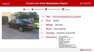 Title:
Price:
Mileage:
Phone:
Post Date:
Descriptions:
Carstir.com Daily Marketplace Report
Log In Create Account Sign up for daily feed Upgrade
Detroit 8/17/2016
2010 VOLKSWAGEN CC LUXUARY
$8,850
94k miles
(702) 250-6739
8/16/2016 12:22:00 PM
2010 Volkswagen CC
luxury sport sedan with 94k miles
one owner
Has never been in accident.
Ice cold a/c
Runs and Drives perfect !
Everything works properly
Maintained regularly.
Clean title.
All of the leather interior is immaculate.
I have a clean carfax in hand.
Asking $8,850 well below Kelly blue book
Please call or Text me at 702-250-6739
 