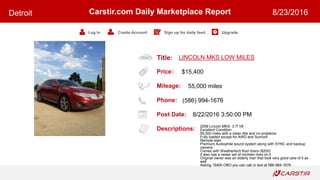 Title:
Price:
Mileage:
Phone:
Post Date:
Descriptions:
Carstir.com Daily Marketplace Report
Log In Create Account Sign up for daily feed Upgrade
Detroit 8/23/2016
LINCOLN MKS LOW MILES
$15,400
55,000 miles
(586) 994-1676
8/22/2016 3:50:00 PM
2009 Lincoln MKS- 3.7l V6
Excellent Condition
55,000 miles with a clean title and no problems
Fully loaded except for AWD and Sunroof
Remote start
Premium Audiophile sound system along with SYNC and backup
camera.
Comes with Weathertech floor liners ($200)
It also has a newer set of michelin tires on it
Original owner was an elderly man that took very good care of it as
well.
Asking 15400 OBO you can call or text at 586-994-1676
 