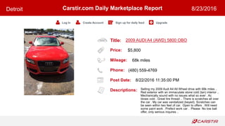 Title:
Price:
Mileage:
Phone:
Post Date:
Descriptions:
Carstir.com Daily Marketplace Report
Log In Create Account Sign up for daily feed Upgrade
Detroit 8/23/2016
2009 AUDI A4 (AWD) 5800 OBO
$5,800
68k miles
(480) 559-4769
8/22/2016 11:35:00 PM
Selling my 2009 Audi A4 All Wheel drive with 68k miles ..
Red exterior with an immaculate stone cold (tan) interior ..
Mechanically sound with no issues what so ever . Ac
blows cold . Great tire thread .. There is scratches all over
the car . My car was vandalized (keyed). Scratches can
be seen within two feet of car. Open to offers . Will need
some paint work . Prefect work car . Please No low ball
offer, only serious inquires ..
 