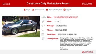 Title:
Price:
Mileage:
Phone:
Post Date:
Descriptions:
Carstir.com Daily Marketplace Report
Log In Create Account Sign up for daily feed Upgrade
Detroit 8/23/2016
2013 DODGE AVENGER SXT
$12,900
36,400 miles
(586) 382-7146
8/22/2016 10:45:00 PM
Selling my 2013 Dodge Avenger SXT Rallye addition. This
car is fully loaded with all options available for the model.
It has been regularly maintained ex: oil changes, tire
rotations etc. The car has 36,400 miles and it runs and
drives Great! Looking to sell the vehicle soon, and the
price is negotiable with serious inquiries. For more
information and pictures, please text or call me.
Paul
586-382-7146
 
