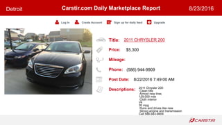 Title:
Price:
Mileage:
Phone:
Post Date:
Descriptions:
Carstir.com Daily Marketplace Report
Log In Create Account Sign up for daily feed Upgrade
Detroit 8/23/2016
2011 CHRYSLER 200
$5,300
(586) 944-9909
8/22/2016 7:49:00 AM
2011 Chrysler 200
Clean title
Almost new tires
129.000 mile
Cloth interior
V4
30 mpg
Runs and drives like new
Strong engine and transmission
Call 586-944-9909
 