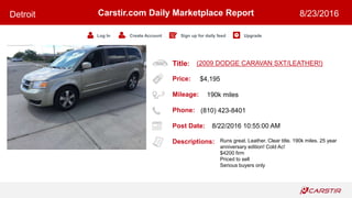 Title:
Price:
Mileage:
Phone:
Post Date:
Descriptions:
Carstir.com Daily Marketplace Report
Log In Create Account Sign up for daily feed Upgrade
Detroit 8/23/2016
(2009 DODGE CARAVAN SXT/LEATHER!)
$4,195
190k miles
(810) 423-8401
8/22/2016 10:55:00 AM
Runs great. Leather. Clear title. 190k miles. 25 year
anniversary edition! Cold Ac!
$4200 firm
Priced to sell
Serious buyers only
 