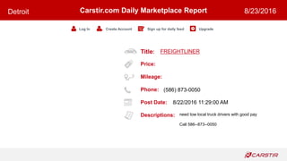 Title:
Price:
Mileage:
Phone:
Post Date:
Descriptions:
Carstir.com Daily Marketplace Report
Log In Create Account Sign up for daily feed Upgrade
Detroit 8/23/2016
FREIGHTLINER
(586) 873-0050
8/22/2016 11:29:00 AM
need tow local truck drivers with good pay
Call 586--873--0050
 