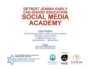 DETROIT JEWISH EARLY
CHILDHOOD EDUCATION
SOCIAL MEDIA
ACADEMY
Lisa Colton
Chief Learning Officer, See3 Communications
President, Darim Online
lisa@darimonline.org
@darimonline @lisacolton
Slides:
http://bit.ly/detroitece1
http://bit.ly/detroitece2
The Social Media Academy is generously
funded through a grant from
Produced by
 