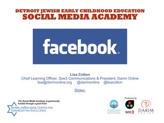 DETROIT JEWISH EARLY CHILDHOOD EDUCATION

SOCIAL MEDIA ACADEMY

Lisa Colton
Chief Learning Officer, See3 Communications & President, Darim Online
lisa@darimonline.org @darimonline @lisacolton
Slides:
Produced by
The Social Media Academy is generously
funded through a grant from

 
