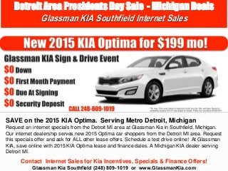 Contact Internet Sales for Kia Incentives, Specials & Finance Offers!
Glassman Kia Southfield (248) 809-1019 or www.GlassmanKia.com
SAVE on the 2015 KIA Optima. Serving Metro Detroit, Michigan
Request an internet specials from the Detroit MI area at Glassman Kia in Southfield, Michigan.
Our internet dealership serves new 2015 Optima car shoppers from the Detroit MI area. Request
this specials offer and ask for ALL other lease offers. Schedule a test drive online! At Glassman
KIA, save online with 2015 KIA Optima lease and finance dales. A Michigan KIA dealer serving
Detroit MI.
Detroit Area Presidents Day Sale - Michigan Deals
Glassman KIA Southfield Internet Sales
 