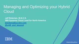 Managing and Optimizing your Hybrid
Cloud
#HybridCloudTour
Jeff Boleman, M.S.C.S.
IBM Systems Cloud Lead for North America
jkbolema@us.ibm.com
@uid0_and_beyond
 