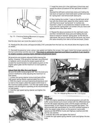 7. Install the clevis pin in the right bank control tube and
repeat the above procedure for the right bank number 1
lever.
Reinstall the left bank control tube clevis and holding the
fuel lever at maximum check both bank number one racks
for ”spring back” and remove both clevis pins.
8. Now holding the number 1 rack on the left bank at full
fuel with the control tube, adjust the other injector racks
until they have equal “spring back” to number one.
Important; under no circumstances readjust number one,
if you lose the “spring back” on number one you have over
adjusted one of the other racks
9. Repeat the above procedure for the right bank racks
and then reinstall both clevis pins and holding the fuel
lever to maximum recheck “spring back” on the left and
right banks. Be sure to check that the fuel lever can move
the racks smoothly from idle to full fuel and back. Check
that the stop lever can move the racks to no fuel.
10. Readjust the idle screw until approximately 3/16” protrudes from the lock nut, this should allow the engine to idle
on restart.
11. Reinstall the governor cover using a new gasket and tighten the screws. And again check from proper operation of
the fuel control lever and the stop lever. This check is extremely important and failure to perform it can result in
an engine runaway causing engine damage and personal injury!
All governors are properly adjusted before leaving the
factory. However, if the governor has been reconditioned
or replaced, and to ensure the engine speed will not
exceed the recommended no load speed as given on the
engine option plate set the maximum no load speed as
follows:
Adjust High Idle (Max No-Load Speed)
Be sure the buffer screw projects 5/8” from the locknut to
prevent interference while adjusting the maximum no-
load speed.
1. Loosen the spring retainer locknut and back off the
high-speed spring retainer approximately five turns.
2. With the engine running at operating temperature and
no load on the engine, place the speed control lever in
the maximum speed position. Turn the high speed spring
retainer until the engine is operating at the recommended
no load speed.
3. Hold the high speed spring retainer and tighten the
locknut.
Adjust
Idle Speed
1. With the engine operating at normal temperature and with the
buffer screw backed out to avoid contact with the differential lever
turn the idle speed adjusting screw until the engine operates at
approximately 15 rpm below the recommended idle speed. The
recommended idle specification for non-EPA certified engines is
within the speed range shown on the governor name plate.
Speeds are 500 RPM for trucks and highway coaches and 400
rpm for city coaches.
2. Hold the idle screw and tighten the locknut
3. Install the high-speed spring retainer cover and tighten the two
bolts.
 
