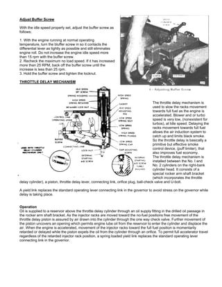 Adjust Buffer Screw
With the idle speed properly set, adjust the buffer screw as
follows;
1. With the engine running at normal operating
temperature, turn the bluffer screw in so it contacts the
differential lever as lightly as possible and still eliminates
engine roll. Do not increase the engine idle speed more
than 15 rpm with the buffer screw.
2. Recheck the maximum no load speed. If it has increased
more than 25 RPM, back off the buffer screw until the
increase is less than 25 rpm.
3. Hold the buffer screw and tighten the locknut.
THROTTLE DELAY MECHANISM
The throttle delay mechanism is
used to slow the racks movement
towards full fuel as the engine is
accelerated. Blower and or turbo
speed is very low, (nonexistent for
turbos), at Idle speed. Delaying the
racks movement towards full fuel
allows the air induction system to
catch up and limits black smoke.
So the throttle delay is basically a
primitive but effective smoke
control device, (puff limiter), that
also improves fuel economy.
The throttle delay mechanism is
installed between the No. I and
No. 2 cylinders on the right-bank
cylinder head. It consists of a
special rocker arm shaft bracket
(which incorporates the throttle
delay cylinder), a piston, throttle delay lever, connecting link, orifice plug, ball-check valve and U-bolt.
A yield link replaces the standard operating lever connecting link in the governor to avoid stress on the governor while
delay is taking place.
Operation
Oil is supplied to a reservoir above the throttle delay cylinder through an oil supply fitting in the drilled oil passage in
the rocker arm shaft bracket. As the injector racks are moved toward the no-fuel positions free movement of the
throttle delay piston is assured by air drawn into the cylinder through the one way check valve. Further movement of
the piston uncovers an opening which permits engine lube oil from the reservoir to enter the cylinder and displace the
air. When the engine is accelerated, movement of the injector racks toward the full fuel position is momentarily
retarded or delayed while the piston expels the oil from the cylinder through an orifice. To permit full accelerator travel
regardless of the retarded injector rack position, a spring loaded yield link replaces the standard operating lever
connecting link in the governor.
 