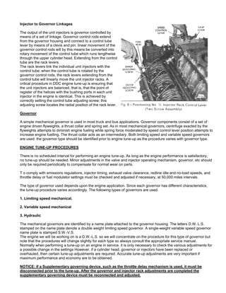 Injector to Governor Linkages
The output of the unit injectors is governor controlled by
means of a set of linkage. Governor control rods extend
from the governor housing and connect to a control tube
lever by means of a clevis and pin: linear movement of the
governor control rods will by this means be converted into
rotary movement of the control tube which runs lengthwise
through the upper cylinder head. Extending from the control
tube are the rack levers.
The rack levers link the individual unit injectors with the
control tube; when the control tube is rotated by the
governor control rods, the rack levers extending from the
control tube will linearly move the unit injector racks. A
critical procedure in DDC engine tune-up is ensuring that
the unit injectors are balanced, that is, that the point of
register of the helices with the bushing ports in each unit
injector in the engine is identical. This is achieved by
correctly setting the control tube adjusting screw; this
adjusting screw locates the radial position of the rack lever.
Governor
A simple mechanical governor is used in most truck and bus applications. Governor components consist of a set of
engine driven flyweights, a thrust collar and spring set. As in most mechanical governors, centrifuge exacted by the
flyweights attempts to diminish engine fueling while spring force moderated by speed control lever position attempts to
increase engine fuelling. The thrust collar acts as an intermediary. Both limiting speed and variable speed governors
are used: the governor type should be identified prior to engine tune-up as the procedure varies with governor type.
ENGINE TUNE-UP PROCEDURES
There is no scheduled interval for performing an engine tune-up. As long as the engine performance is satisfactory,
no tune-up should be needed. Minor adjustments in the valve and injector operating mechanism, governor, etc should
only be required periodically to compensate for normal wear on parts.
T o comply with emissions regulations, injector timing, exhaust valve clearance, redline idle and no-load speeds, and
throttle delay or fuel modulator settings must be checked and adjusted if necessary, at 50,000 miles intervals.
The type of governor used depends upon the engine application. Since each governor has different characteristics,
the tune-up procedure varies accordingly. The following types of governors are used.
1. Limiting speed mechanical.
2. Variable speed mechanical
3. Hydraulic
The mechanical governors are identified by a name plate attached to the governor housing. The letters D.W. L.S.
stamped on the name plate denote a double weight limiting speed governor. A single-weight variable speed governor
name plate is stamped S.W.-V.S.
The engine we will be working on is a D.W.-L.S. so we will concentrate on the procedure for this type of governor but
note that the procedures will change slightly for each type so always consult the appropriate service manual.
Normally when performing a tune-up on an engine in service. it is only necessary to check the various adjustments for
a possible change in the settings However, if a cylinder head, governor or injectors have been replaced or
overhauled, then certain tune-up adjustments are required. Accurate tune-up adjustments are very important if
maximum performance and economy are to be obtained.
NOTICE: if a Supplementary governing device, such as the throttle delay mechanism is used, it must be
disconnected prior to the tune-up. After the governor and injector rack adjustments are completed the
supplementary governing device must be reconnected and adjusted.
 
