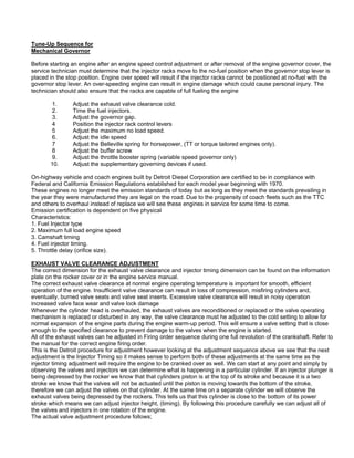 Tune-Up Sequence for
Mechanical Governor
Before starting an engine after an engine speed control adjustment or after removal of the engine governor cover, the
service technician must determine that the injector racks move to the no-fuel position when the governor stop lever is
placed in the stop position. Engine over speed will result if the injector racks cannot be positioned at no-fuel with the
governor stop lever. An over-speeding engine can result in engine damage which could cause personal injury. The
technician should also ensure that the racks are capable of full fueling the engine
1. Adjust the exhaust valve clearance cold.
2. Time the fuel injectors.
3. Adjust the governor gap.
4 Position the injector rack control levers
5 Adjust the maximum no load speed.
6. Adjust the idle speed
7 Adjust the Belleville spring for horsepower, (TT or torque tailored engines only).
8 Adjust the buffer screw
9. Adjust the throttle booster spring (variable speed governor only)
10. Adjust the supplementary governing devices if used.
On-highway vehicle and coach engines built by Detroit Diesel Corporation are certified to be in compliance with
Federal and California Emission Regulations established for each model year beginning with 1970.
These engines no longer meet the emission standards of today but as long as they meet the standards prevailing in
the year they were manufactured they are legal on the road. Due to the propensity of coach fleets such as the TTC
and others to overhaul instead of replace we will see these engines in service for some time to come.
Emission certification is dependent on five physical
Characteristics:
1. Fuel Injector type
2. Maximum full load engine speed
3. Camshaft timing
4. Fuel injector timing.
5. Throttle delay (orifice size).
EXHAUST VALVE CLEARANCE ADJUSTMENT
The correct dimension for the exhaust valve clearance and injector timing dimension can be found on the information
plate on the rocker cover or in the engine service manual.
The correct exhaust valve clearance at normal engine operating temperature is important for smooth, efficient
operation of the engine. Insufficient valve clearance can result in loss of compression, misfiring cylinders and,
eventually, burned valve seats and valve seat inserts. Excessive valve clearance will result in noisy operation
increased valve face wear and valve lock damage
Whenever the cylinder head is overhauled, the exhaust valves are reconditioned or replaced or the valve operating
mechanism is replaced or disturbed in any way, the valve clearance must he adjusted to the cold setting to allow for
normal expansion of the engine parts during the engine warm-up period. This will ensure a valve setting that is close
enough to the specified clearance to prevent damage to the valves when the engine is started.
All of the exhaust valves can he adjusted in Firing order sequence during one full revolution of the crankshaft. Refer to
the manual for the correct engine firing order.
This is the Detroit procedure for adjustment however looking at the adjustment sequence above we see that the next
adjustment is the Injector Timing so it makes sense to perform both of these adjustments at the same time as the
injector timing adjustment will require the engine to be cranked over as well. We can start at any point and simply by
observing the valves and injectors we can determine what is happening in a particular cylinder. If an injector plunger is
being depressed by the rocker we know that that cylinders piston is at the top of its stroke and because it is a two
stroke we know that the valves will not be actuated until the piston is moving towards the bottom of the stroke,
therefore we can adjust the valves on that cylinder. At the same time on a separate cylinder we will observe the
exhaust valves being depressed by the rockers. This tells us that this cylinder is close to the bottom of its power
stroke which means we can adjust injector height, (timing). By following this procedure carefully we can adjust all of
the valves and injectors in one rotation of the engine.
The actual valve adjustment procedure follows;
 